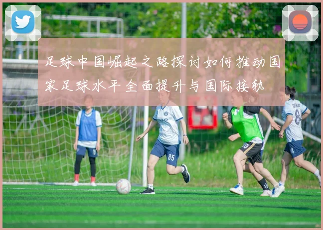 足球中国崛起之路探讨如何推动国家足球水平全面提升与国际接轨