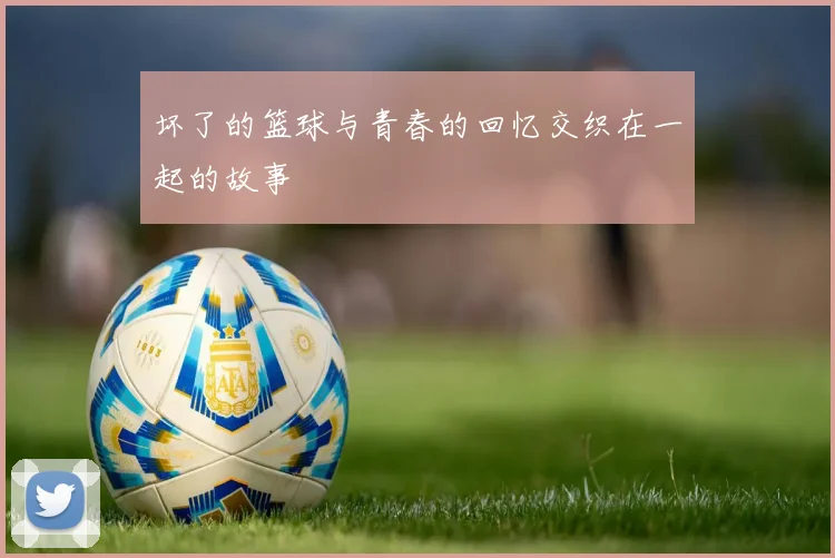 坏了的篮球与青春的回忆交织在一起的故事