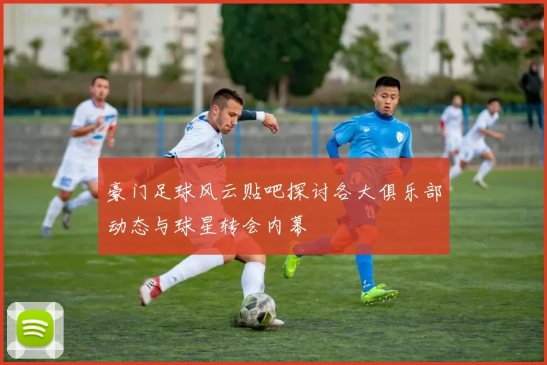 豪门足球风云贴吧探讨各大俱乐部动态与球星转会内幕