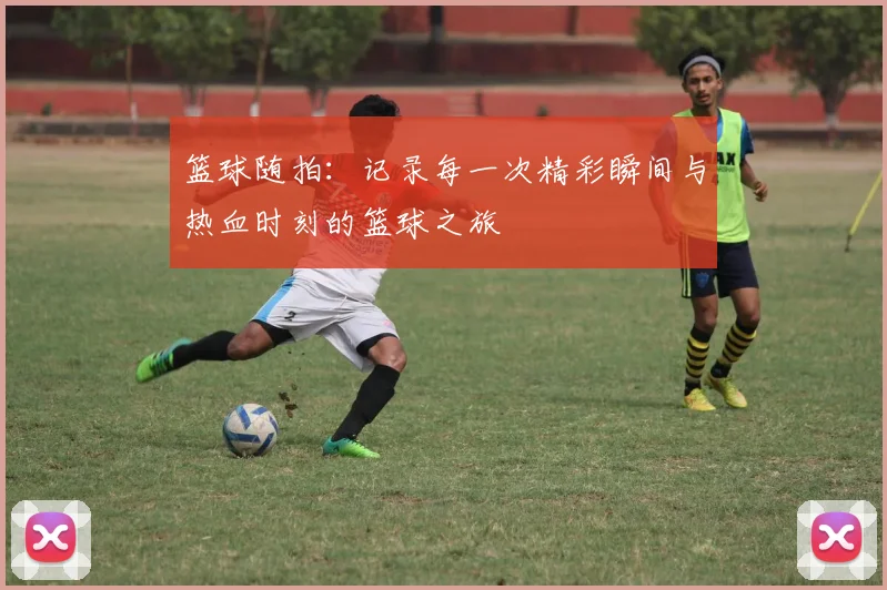 篮球随拍：记录每一次精彩瞬间与热血时刻的篮球之旅