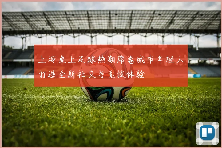 上海桌上足球热潮席卷城市年轻人打造全新社交与竞技体验