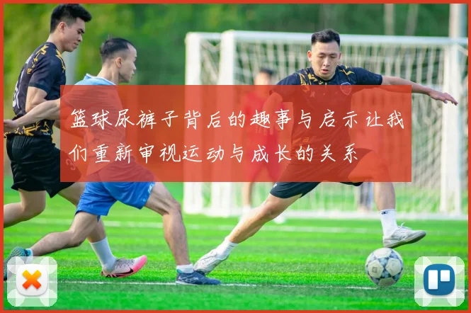 篮球尿裤子背后的趣事与启示让我们重新审视运动与成长的关系