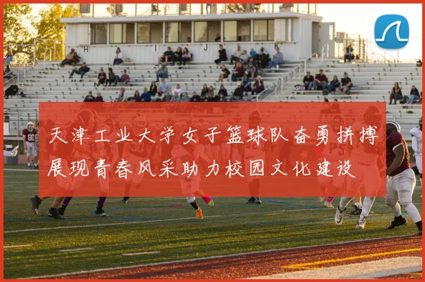 天津工业大学女子篮球队奋勇拼搏展现青春风采助力校园文化建设