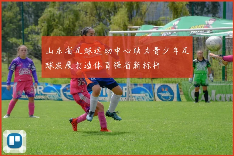 山东省足球运动中心助力青少年足球发展打造体育强省新标杆