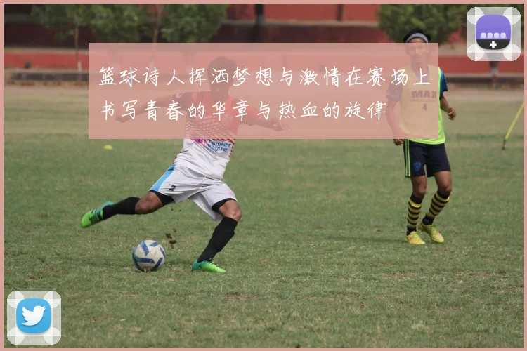 篮球诗人挥洒梦想与激情在赛场上书写青春的华章与热血的旋律