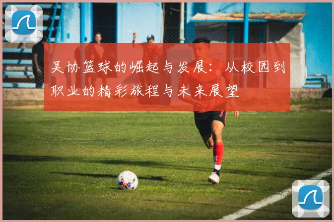 吴协篮球的崛起与发展：从校园到职业的精彩旅程与未来展望